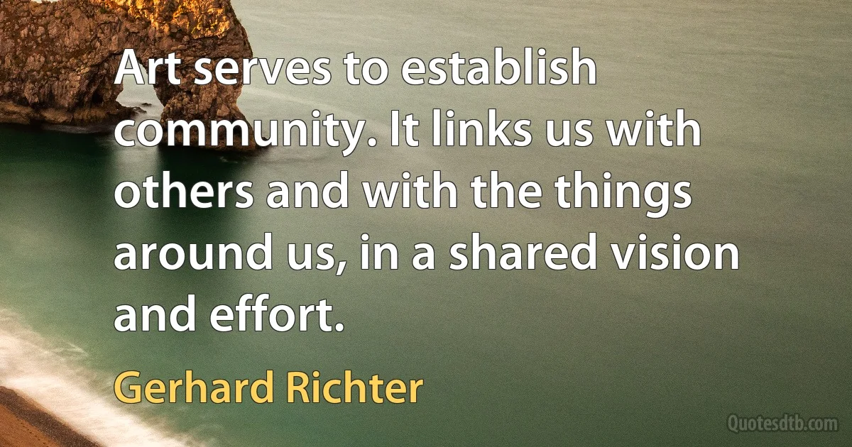 Art serves to establish community. It links us with others and with the things around us, in a shared vision and effort. (Gerhard Richter)