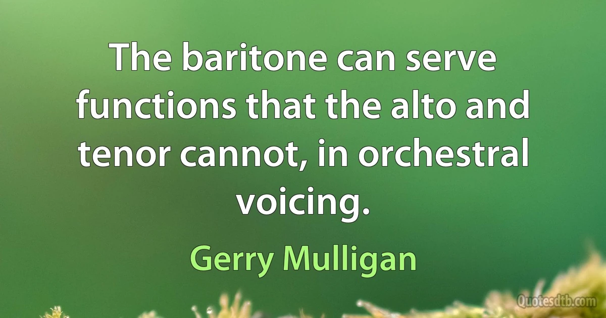 The baritone can serve functions that the alto and tenor cannot, in orchestral voicing. (Gerry Mulligan)