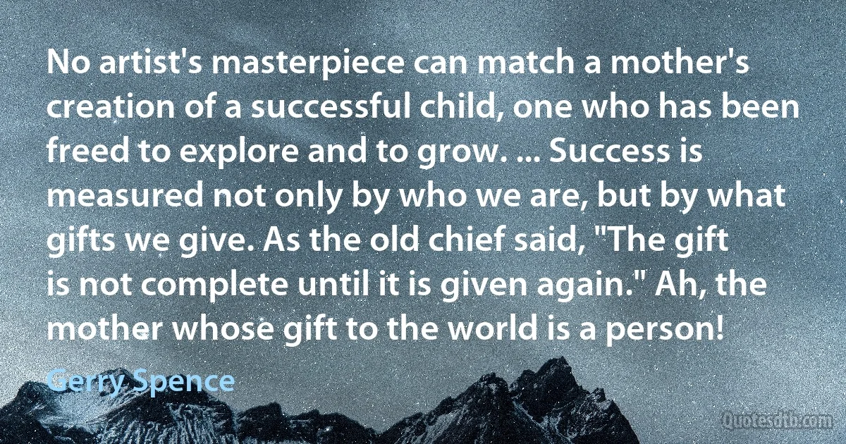 No artist's masterpiece can match a mother's creation of a successful child, one who has been freed to explore and to grow. ... Success is measured not only by who we are, but by what gifts we give. As the old chief said, "The gift is not complete until it is given again." Ah, the mother whose gift to the world is a person! (Gerry Spence)