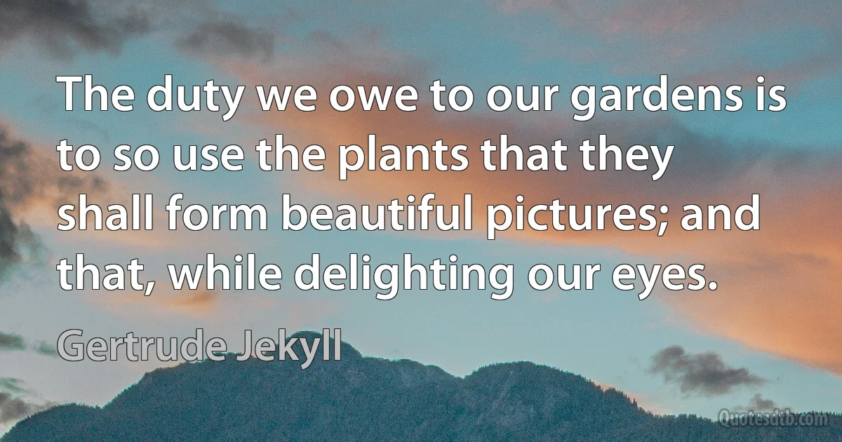 The duty we owe to our gardens is to so use the plants that they shall form beautiful pictures; and that, while delighting our eyes. (Gertrude Jekyll)