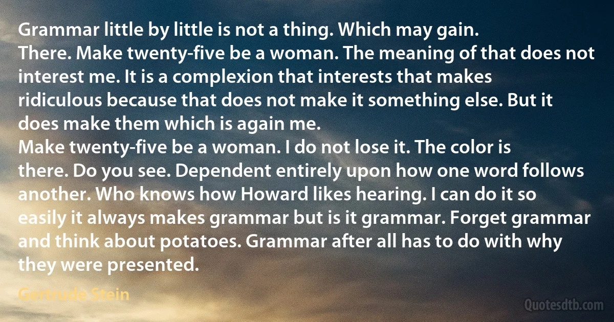 Grammar little by little is not a thing. Which may gain.
There. Make twenty-five be a woman. The meaning of that does not interest me. It is a complexion that interests that makes ridiculous because that does not make it something else. But it does make them which is again me.
Make twenty-five be a woman. I do not lose it. The color is there. Do you see. Dependent entirely upon how one word follows another. Who knows how Howard likes hearing. I can do it so easily it always makes grammar but is it grammar. Forget grammar and think about potatoes. Grammar after all has to do with why they were presented. (Gertrude Stein)