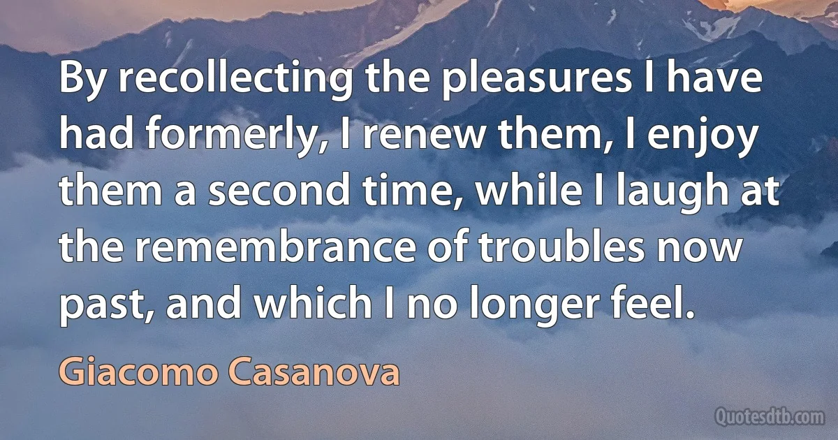 By recollecting the pleasures I have had formerly, I renew them, I enjoy them a second time, while I laugh at the remembrance of troubles now past, and which I no longer feel. (Giacomo Casanova)