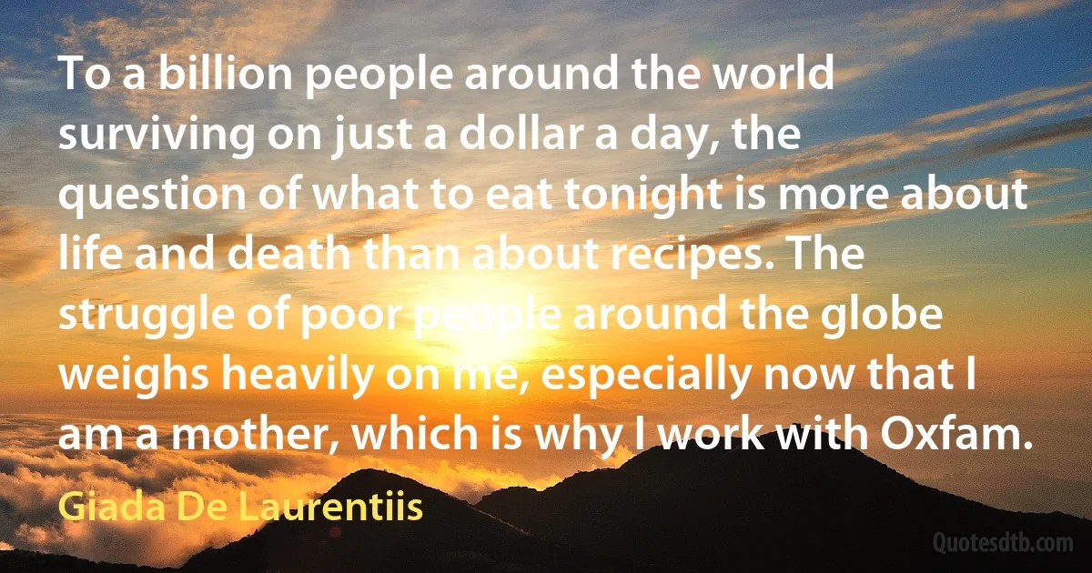 To a billion people around the world surviving on just a dollar a day, the question of what to eat tonight is more about life and death than about recipes. The struggle of poor people around the globe weighs heavily on me, especially now that I am a mother, which is why I work with Oxfam. (Giada De Laurentiis)