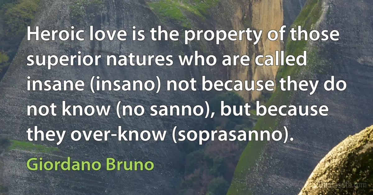 Heroic love is the property of those superior natures who are called insane (insano) not because they do not know (no sanno), but because they over-know (soprasanno). (Giordano Bruno)