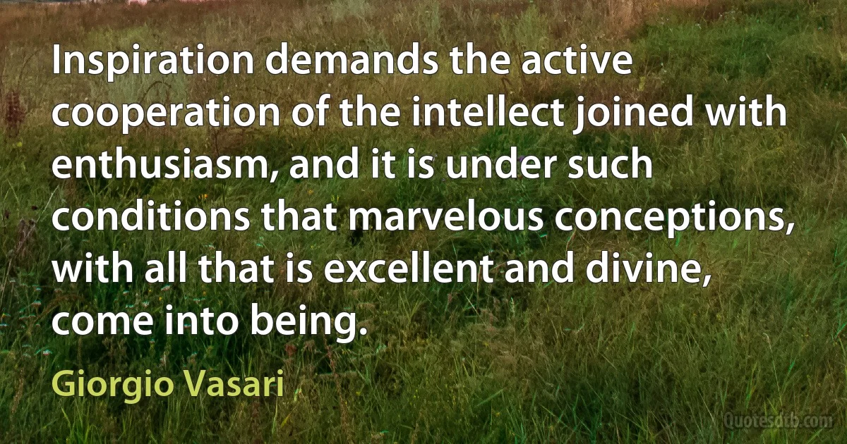 Inspiration demands the active cooperation of the intellect joined with enthusiasm, and it is under such conditions that marvelous conceptions, with all that is excellent and divine, come into being. (Giorgio Vasari)