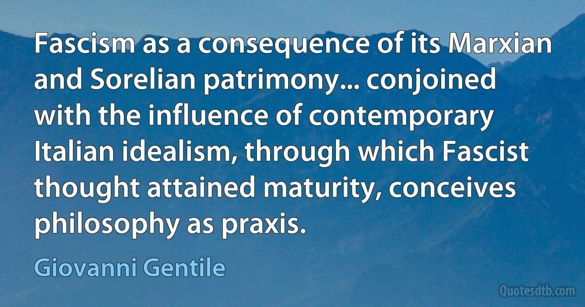 Fascism as a consequence of its Marxian and Sorelian patrimony... conjoined with the influence of contemporary Italian idealism, through which Fascist thought attained maturity, conceives philosophy as praxis. (Giovanni Gentile)