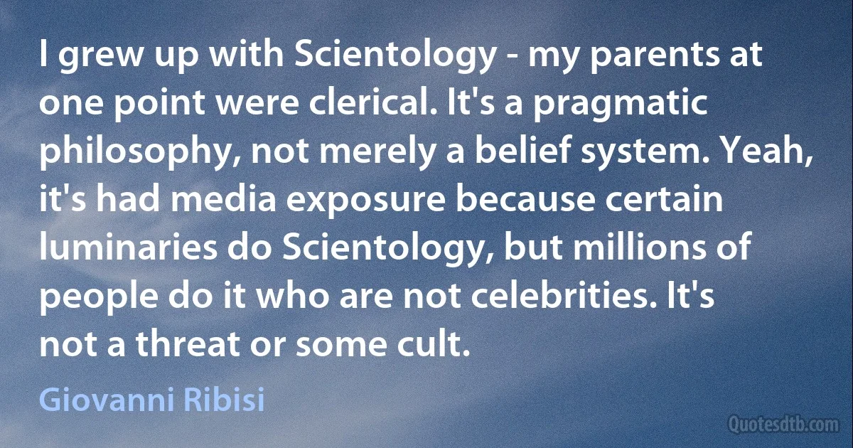 I grew up with Scientology - my parents at one point were clerical. It's a pragmatic philosophy, not merely a belief system. Yeah, it's had media exposure because certain luminaries do Scientology, but millions of people do it who are not celebrities. It's not a threat or some cult. (Giovanni Ribisi)