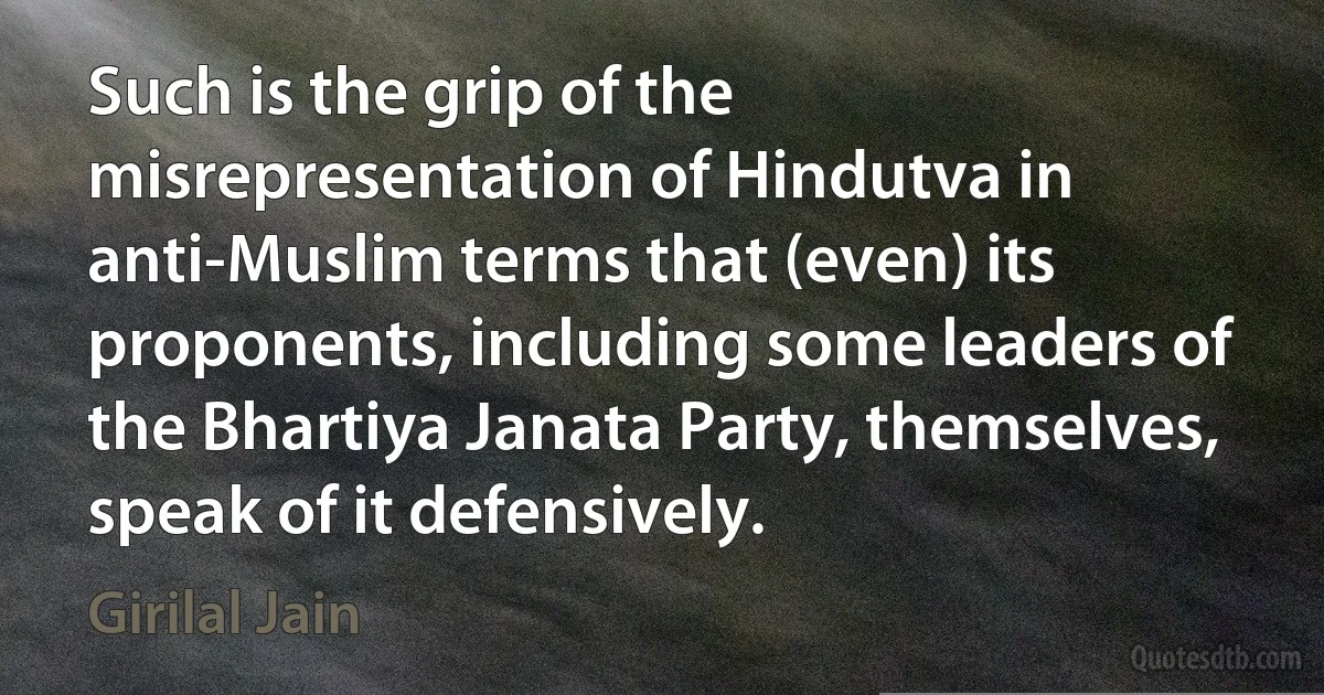 Such is the grip of the misrepresentation of Hindutva in anti-Muslim terms that (even) its proponents, including some leaders of the Bhartiya Janata Party, themselves, speak of it defensively. (Girilal Jain)