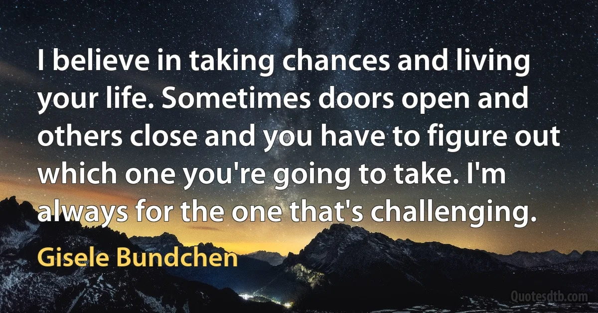 I believe in taking chances and living your life. Sometimes doors open and others close and you have to figure out which one you're going to take. I'm always for the one that's challenging. (Gisele Bundchen)