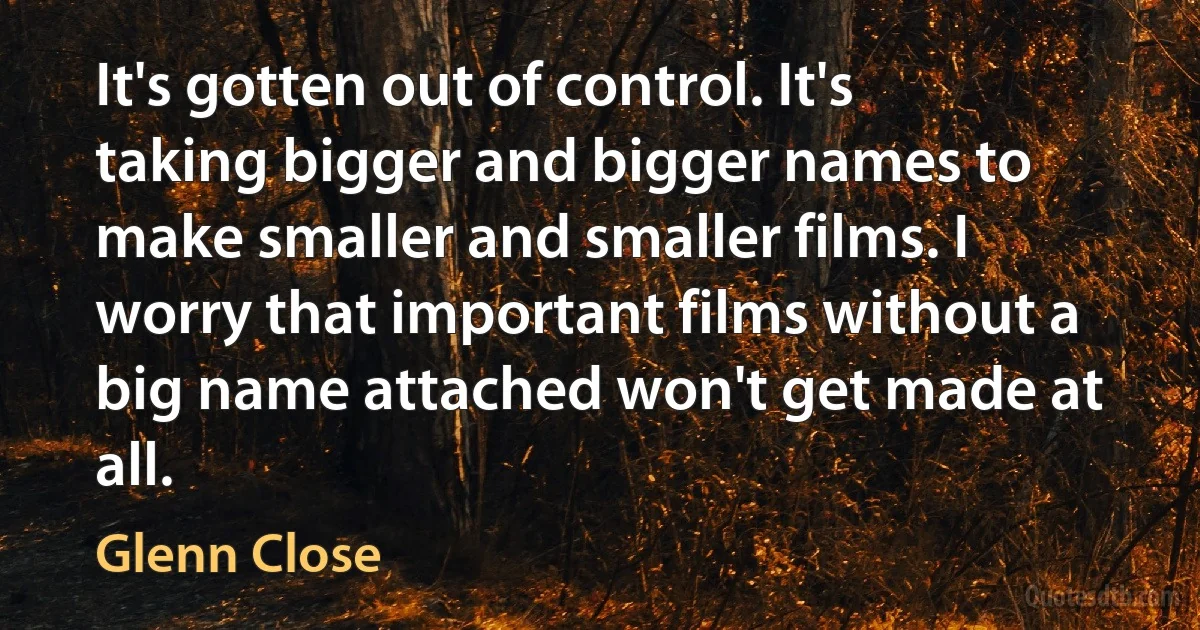 It's gotten out of control. It's taking bigger and bigger names to make smaller and smaller films. I worry that important films without a big name attached won't get made at all. (Glenn Close)