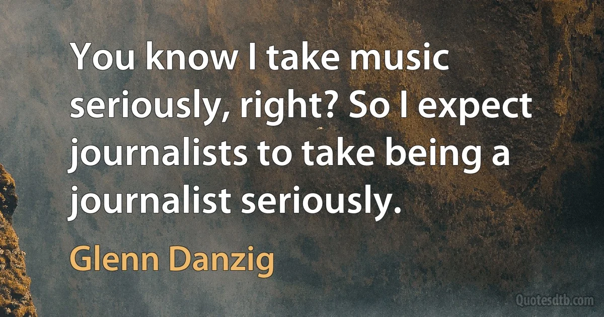 You know I take music seriously, right? So I expect journalists to take being a journalist seriously. (Glenn Danzig)