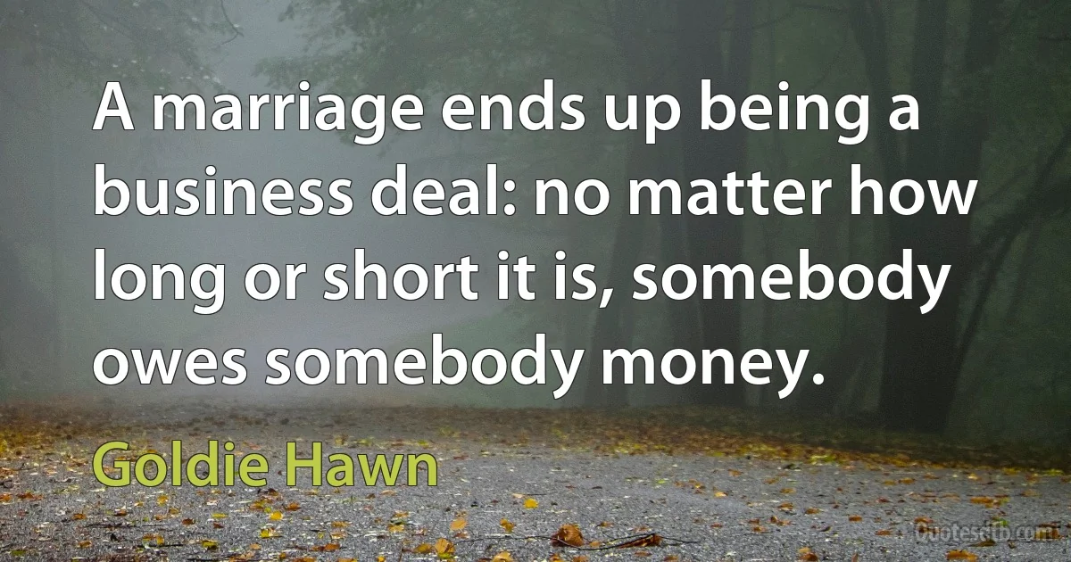 A marriage ends up being a business deal: no matter how long or short it is, somebody owes somebody money. (Goldie Hawn)