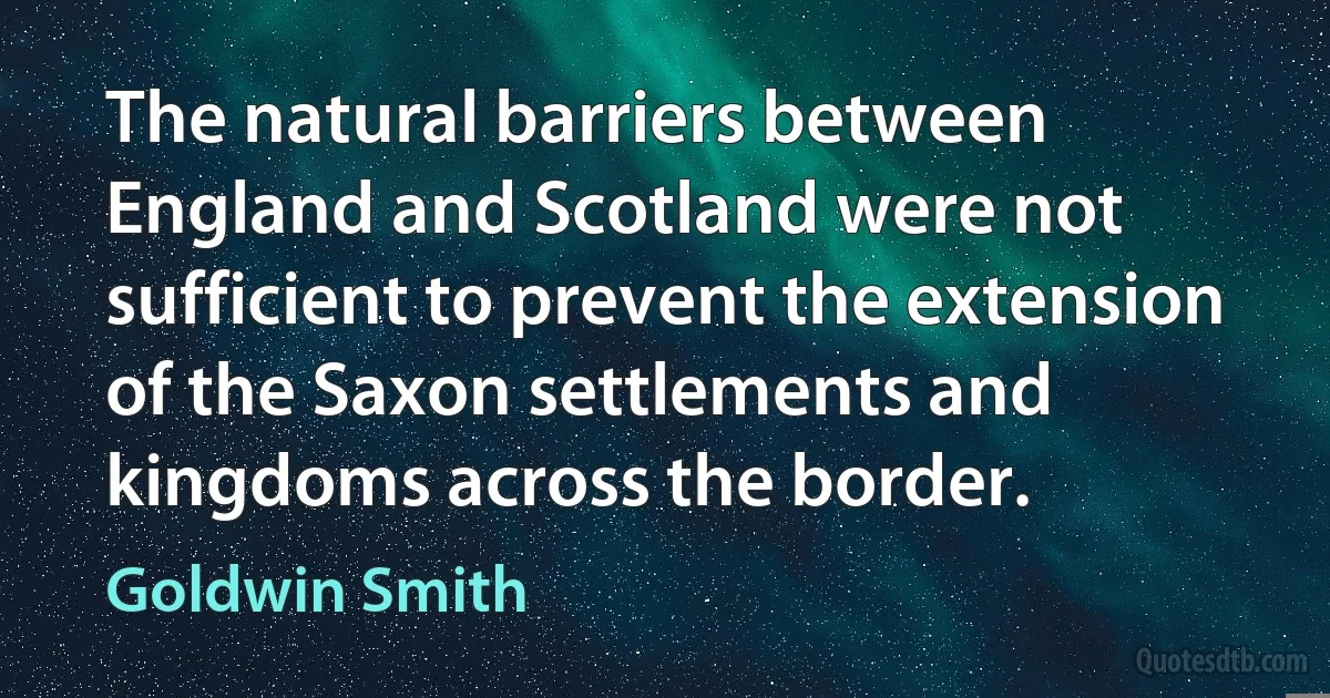 The natural barriers between England and Scotland were not sufficient to prevent the extension of the Saxon settlements and kingdoms across the border. (Goldwin Smith)