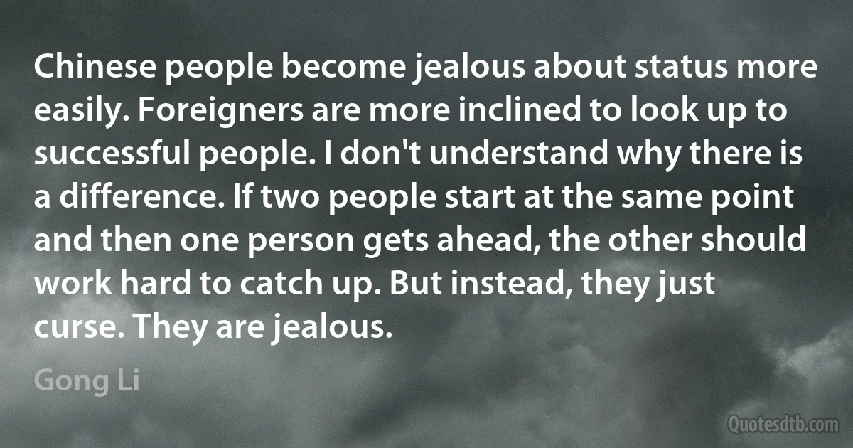 Chinese people become jealous about status more easily. Foreigners are more inclined to look up to successful people. I don't understand why there is a difference. If two people start at the same point and then one person gets ahead, the other should work hard to catch up. But instead, they just curse. They are jealous. (Gong Li)