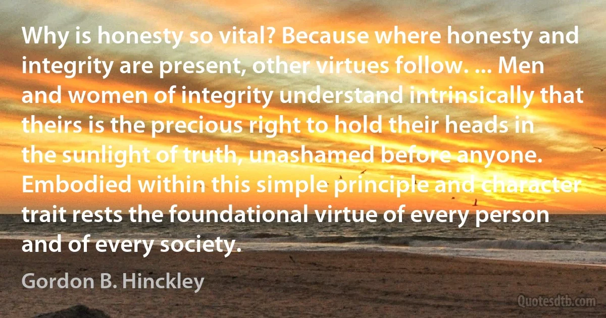 Why is honesty so vital? Because where honesty and integrity are present, other virtues follow. ... Men and women of integrity understand intrinsically that theirs is the precious right to hold their heads in the sunlight of truth, unashamed before anyone. Embodied within this simple principle and character trait rests the foundational virtue of every person and of every society. (Gordon B. Hinckley)