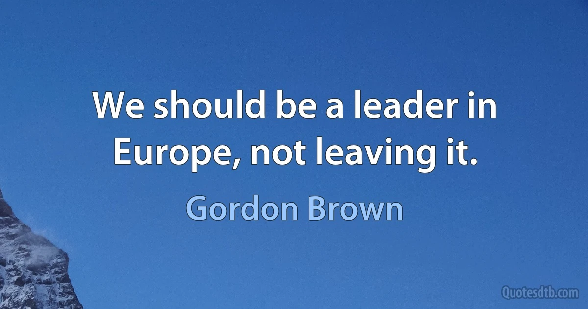 We should be a leader in Europe, not leaving it. (Gordon Brown)