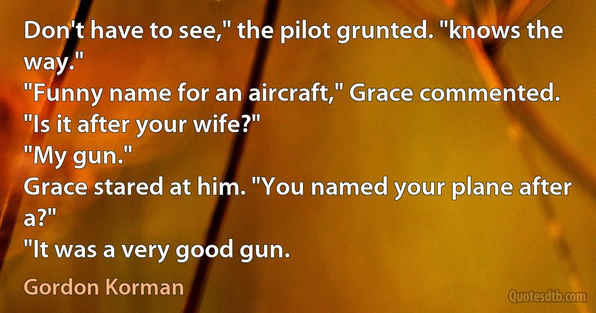 Don't have to see," the pilot grunted. "knows the way."
"Funny name for an aircraft," Grace commented. "Is it after your wife?"
"My gun."
Grace stared at him. "You named your plane after a?"
"It was a very good gun. (Gordon Korman)