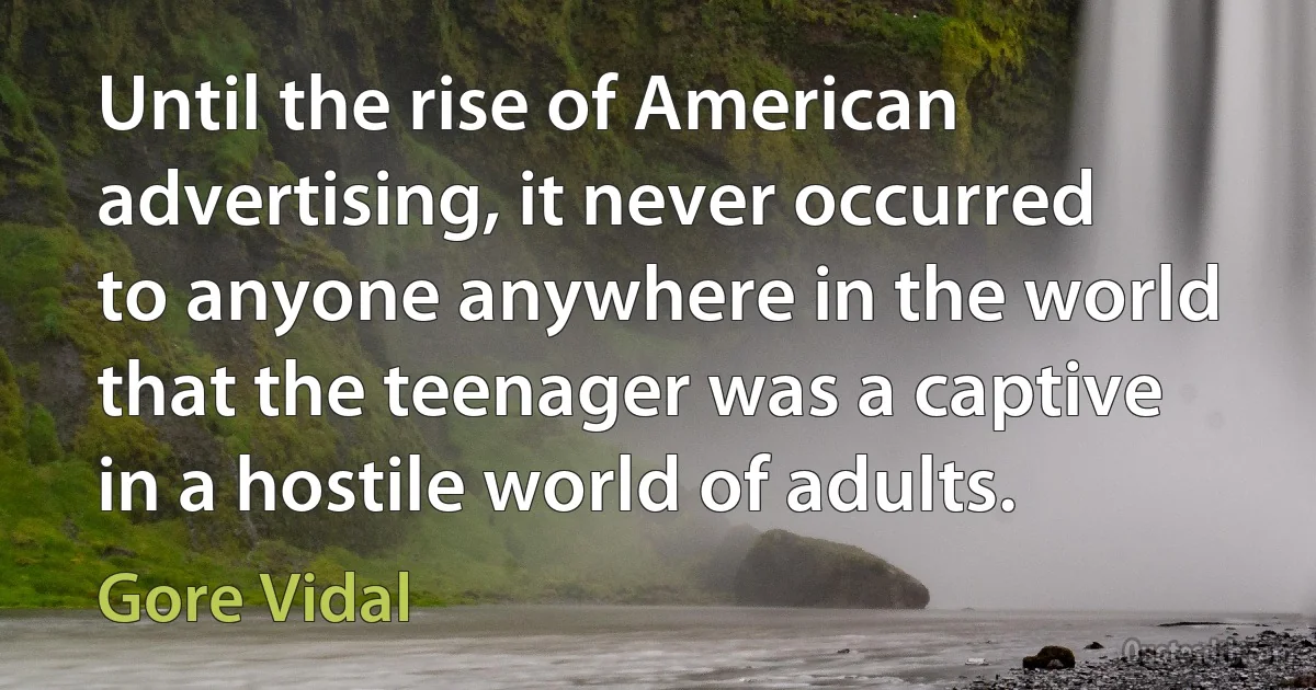 Until the rise of American advertising, it never occurred to anyone anywhere in the world that the teenager was a captive in a hostile world of adults. (Gore Vidal)