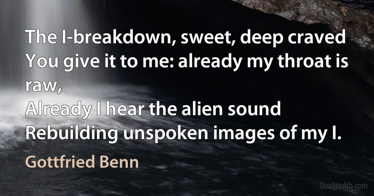 The I-breakdown, sweet, deep craved
You give it to me: already my throat is raw,
Already I hear the alien sound
Rebuilding unspoken images of my I. (Gottfried Benn)