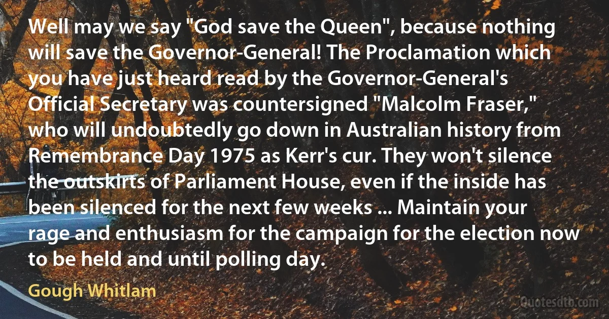 Well may we say "God save the Queen", because nothing will save the Governor-General! The Proclamation which you have just heard read by the Governor-General's Official Secretary was countersigned "Malcolm Fraser," who will undoubtedly go down in Australian history from Remembrance Day 1975 as Kerr's cur. They won't silence the outskirts of Parliament House, even if the inside has been silenced for the next few weeks ... Maintain your rage and enthusiasm for the campaign for the election now to be held and until polling day. (Gough Whitlam)