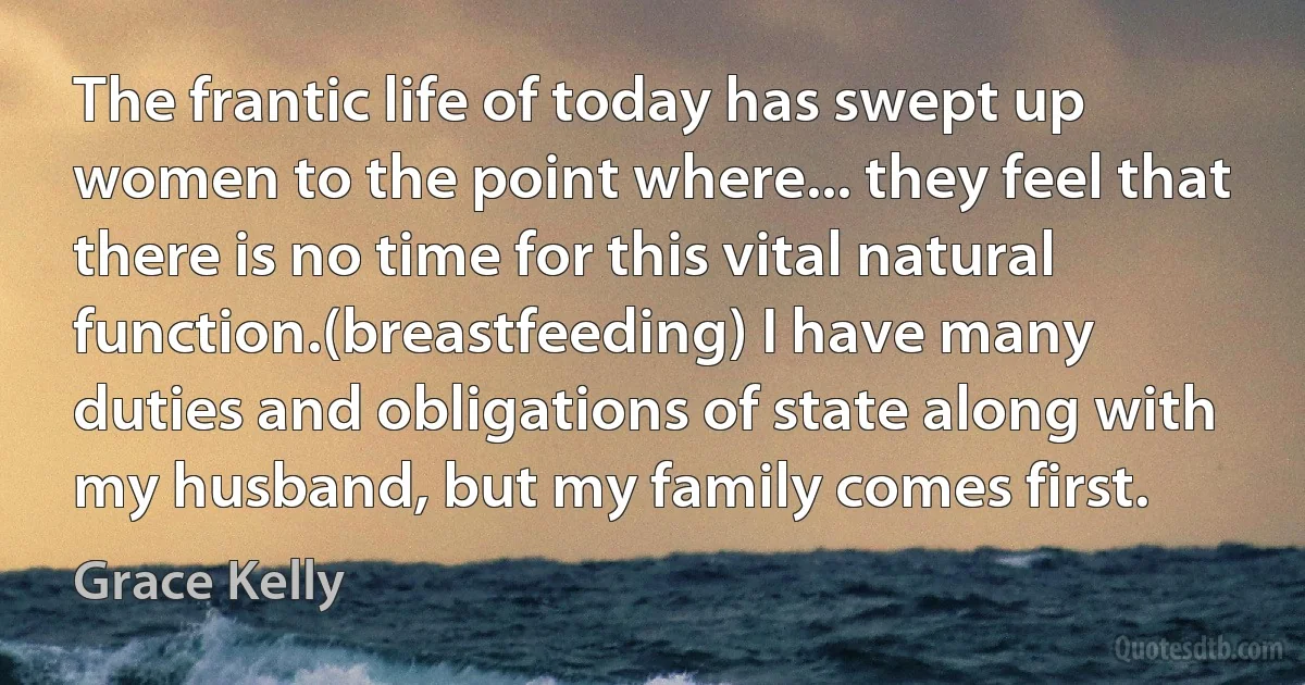 The frantic life of today has swept up women to the point where... they feel that there is no time for this vital natural function.(breastfeeding) I have many duties and obligations of state along with my husband, but my family comes first. (Grace Kelly)