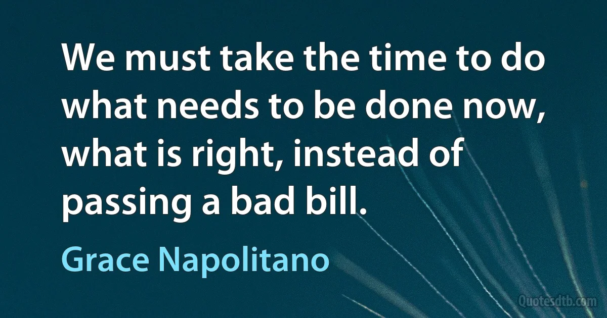 We must take the time to do what needs to be done now, what is right, instead of passing a bad bill. (Grace Napolitano)