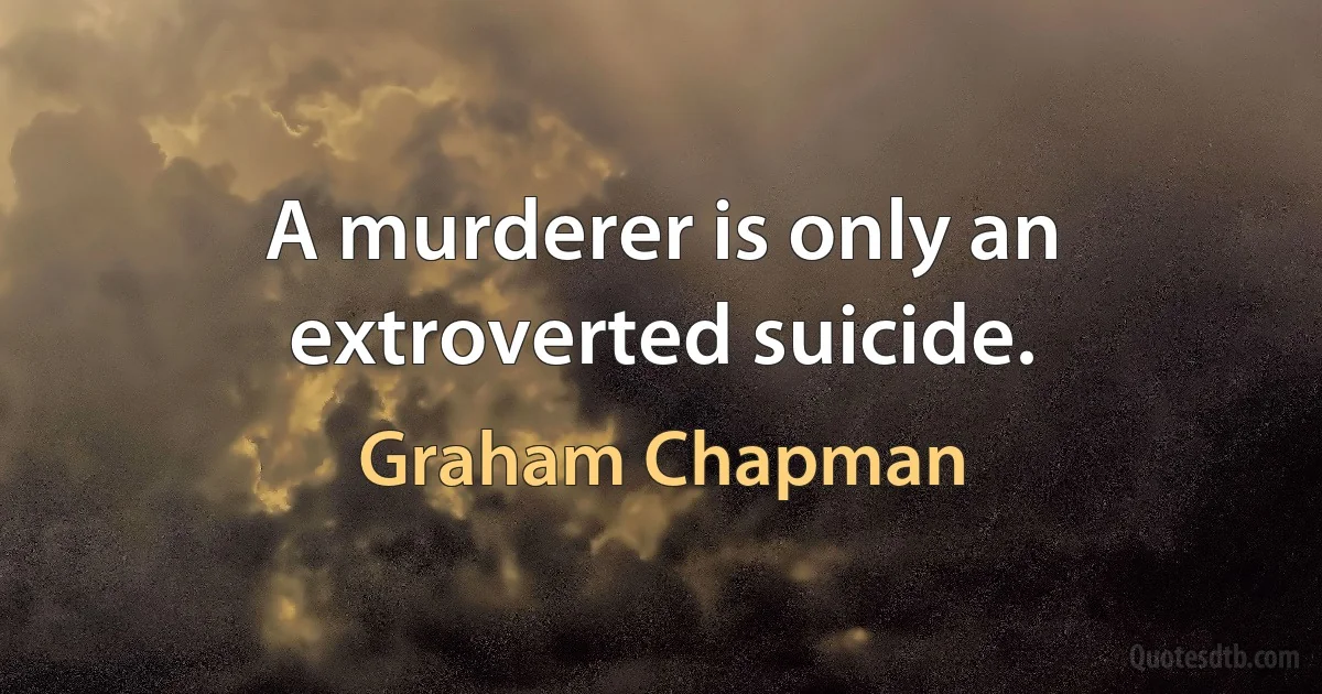 A murderer is only an extroverted suicide. (Graham Chapman)