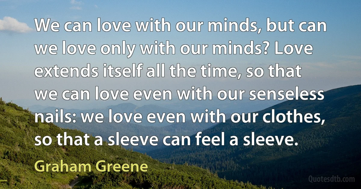 We can love with our minds, but can we love only with our minds? Love extends itself all the time, so that we can love even with our senseless nails: we love even with our clothes, so that a sleeve can feel a sleeve. (Graham Greene)