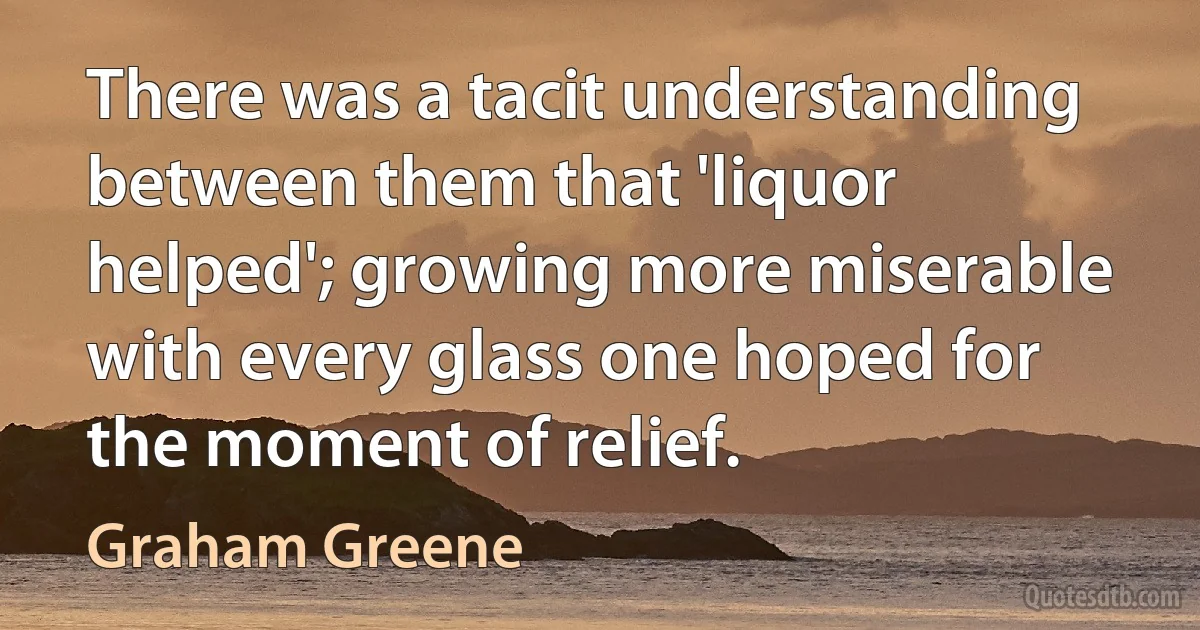 There was a tacit understanding between them that 'liquor helped'; growing more miserable with every glass one hoped for the moment of relief. (Graham Greene)