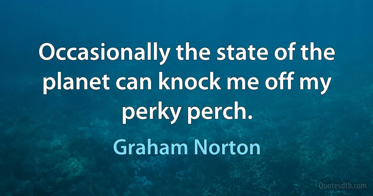 Occasionally the state of the planet can knock me off my perky perch. (Graham Norton)