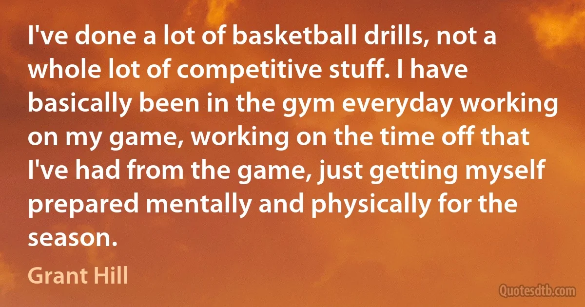 I've done a lot of basketball drills, not a whole lot of competitive stuff. I have basically been in the gym everyday working on my game, working on the time off that I've had from the game, just getting myself prepared mentally and physically for the season. (Grant Hill)