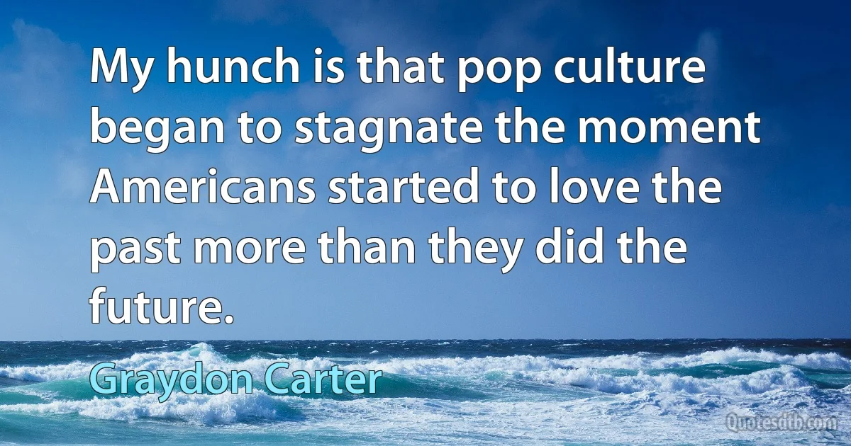 My hunch is that pop culture began to stagnate the moment Americans started to love the past more than they did the future. (Graydon Carter)