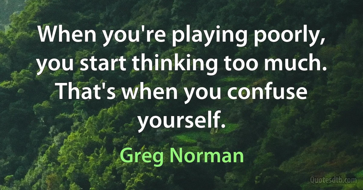 When you're playing poorly, you start thinking too much. That's when you confuse yourself. (Greg Norman)