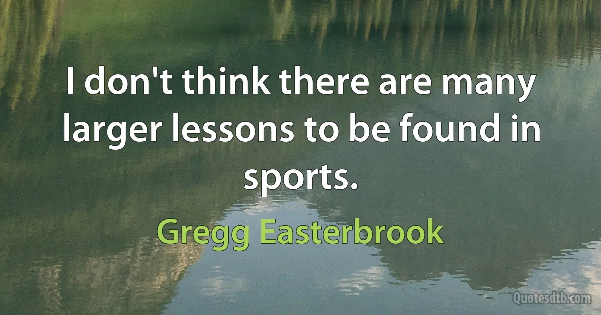 I don't think there are many larger lessons to be found in sports. (Gregg Easterbrook)