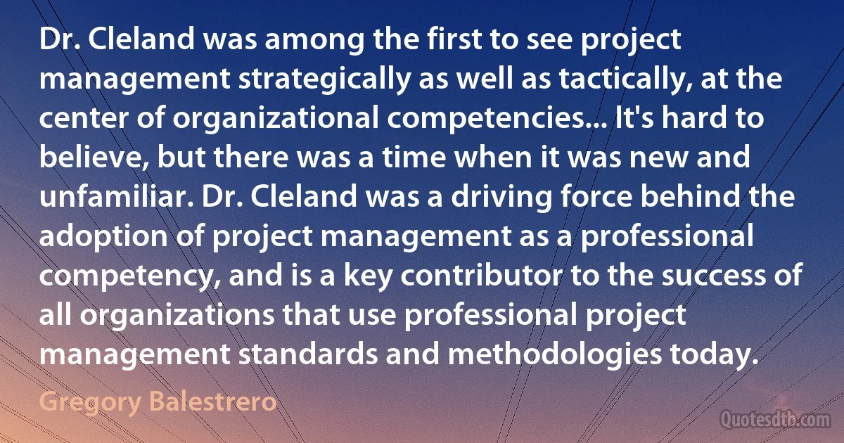 Dr. Cleland was among the first to see project management strategically as well as tactically, at the center of organizational competencies... It's hard to believe, but there was a time when it was new and unfamiliar. Dr. Cleland was a driving force behind the adoption of project management as a professional competency, and is a key contributor to the success of all organizations that use professional project management standards and methodologies today. (Gregory Balestrero)