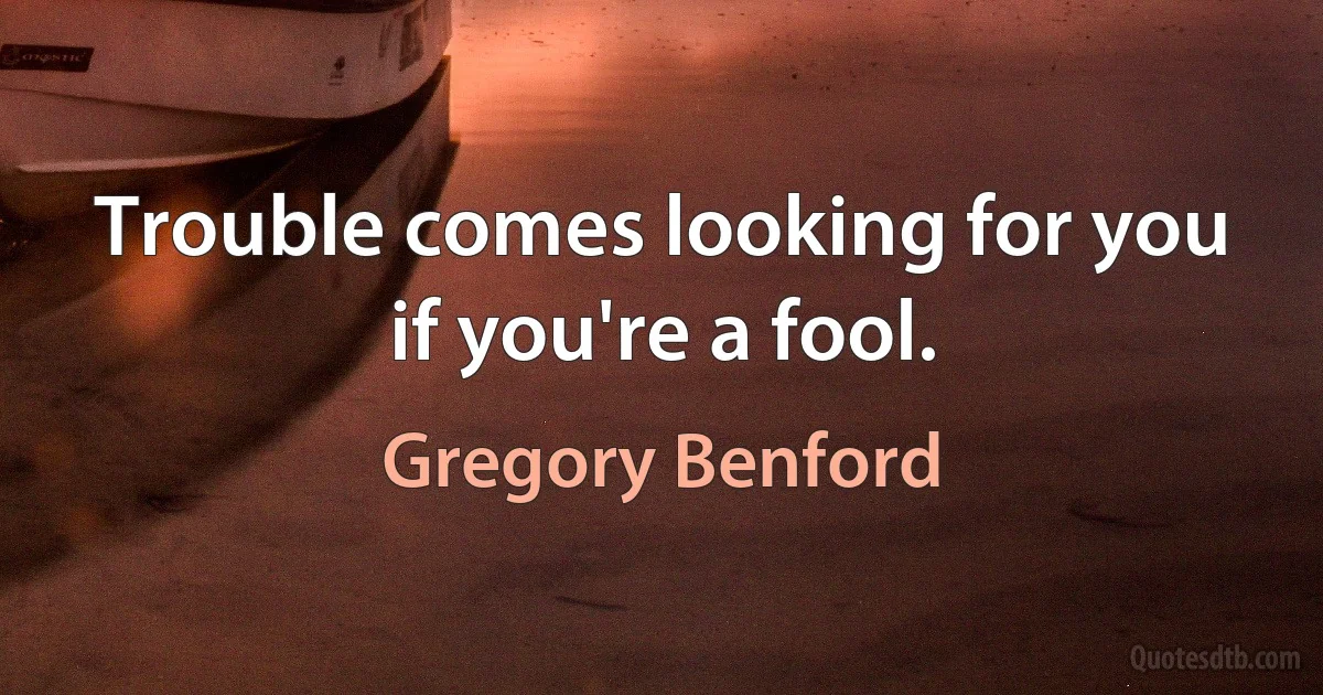 Trouble comes looking for you if you're a fool. (Gregory Benford)