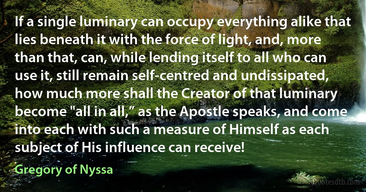 If a single luminary can occupy everything alike that lies beneath it with the force of light, and, more than that, can, while lending itself to all who can use it, still remain self-centred and undissipated, how much more shall the Creator of that luminary become "all in all,” as the Apostle speaks, and come into each with such a measure of Himself as each subject of His influence can receive! (Gregory of Nyssa)