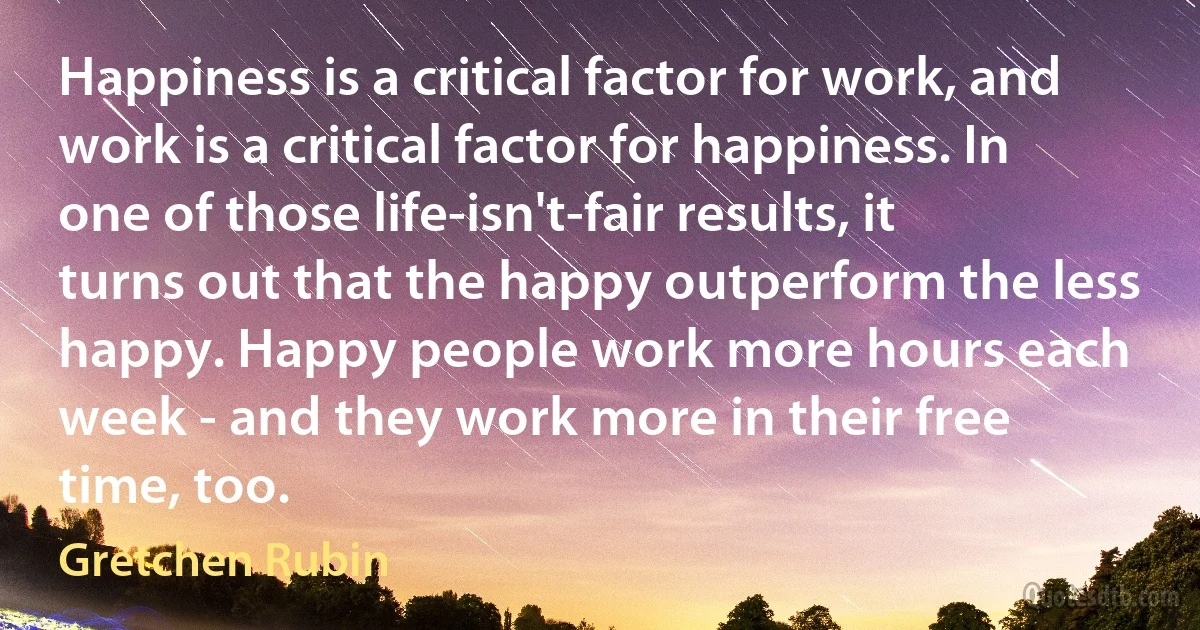 Happiness is a critical factor for work, and work is a critical factor for happiness. In one of those life-isn't-fair results, it turns out that the happy outperform the less happy. Happy people work more hours each week - and they work more in their free time, too. (Gretchen Rubin)