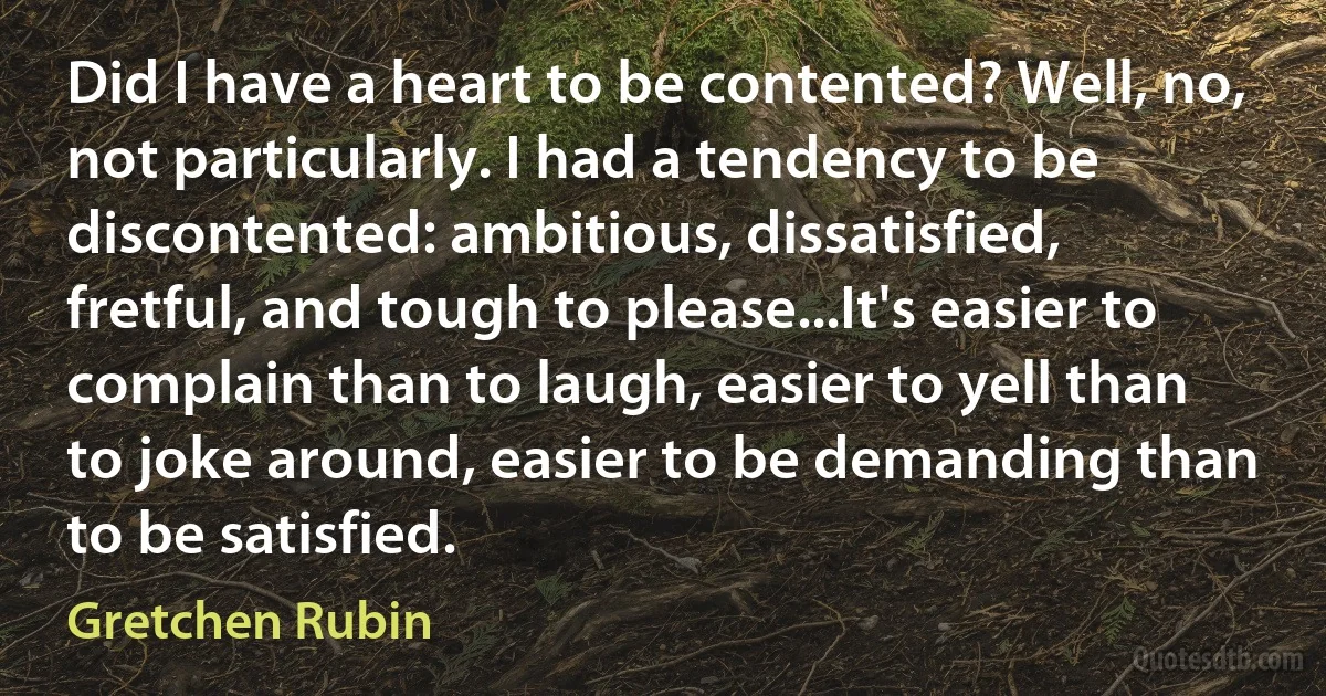 Did I have a heart to be contented? Well, no, not particularly. I had a tendency to be discontented: ambitious, dissatisfied, fretful, and tough to please...It's easier to complain than to laugh, easier to yell than to joke around, easier to be demanding than to be satisfied. (Gretchen Rubin)