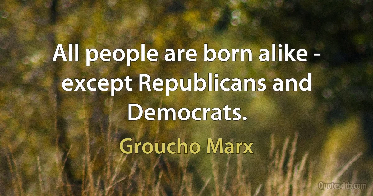 All people are born alike - except Republicans and Democrats. (Groucho Marx)