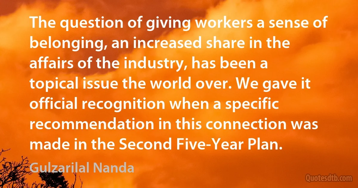 The question of giving workers a sense of belonging, an increased share in the affairs of the industry, has been a topical issue the world over. We gave it official recognition when a specific recommendation in this connection was made in the Second Five-Year Plan. (Gulzarilal Nanda)