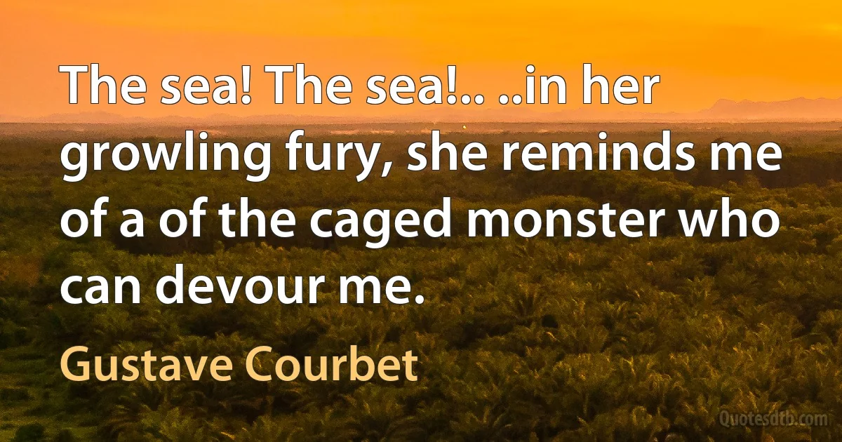 The sea! The sea!.. ..in her growling fury, she reminds me of a of the caged monster who can devour me. (Gustave Courbet)