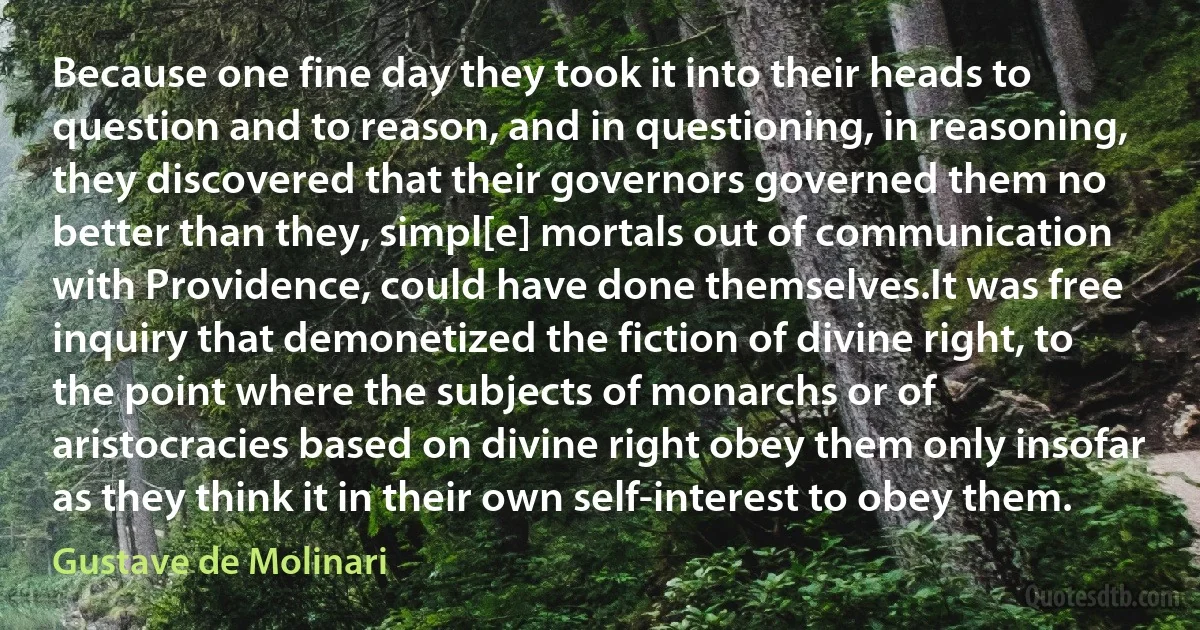 Because one fine day they took it into their heads to question and to reason, and in questioning, in reasoning, they discovered that their governors governed them no better than they, simpl[e] mortals out of communication with Providence, could have done themselves.It was free inquiry that demonetized the fiction of divine right, to the point where the subjects of monarchs or of aristocracies based on divine right obey them only insofar as they think it in their own self-interest to obey them. (Gustave de Molinari)