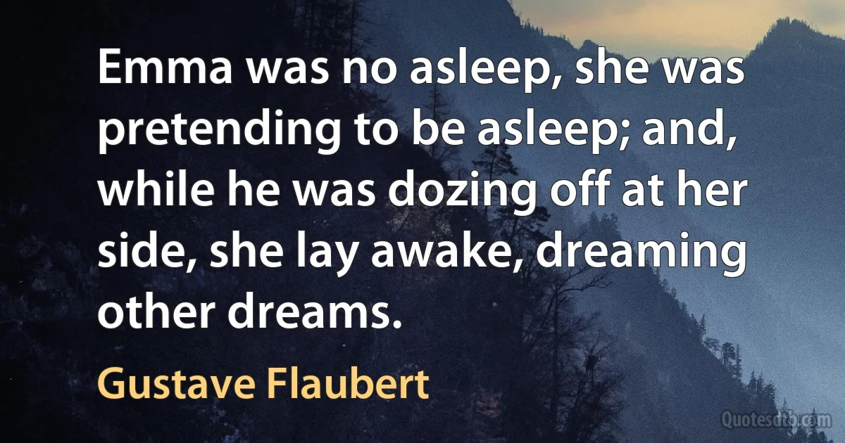 Emma was no asleep, she was pretending to be asleep; and, while he was dozing off at her side, she lay awake, dreaming other dreams. (Gustave Flaubert)