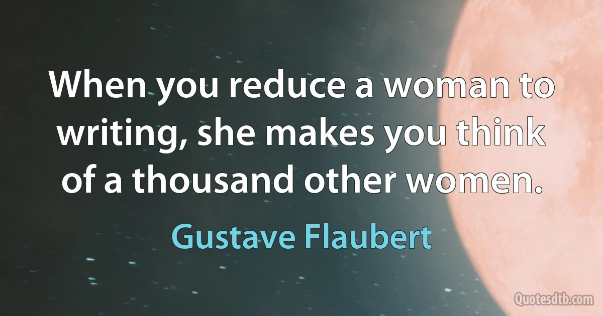 When you reduce a woman to writing, she makes you think of a thousand other women. (Gustave Flaubert)