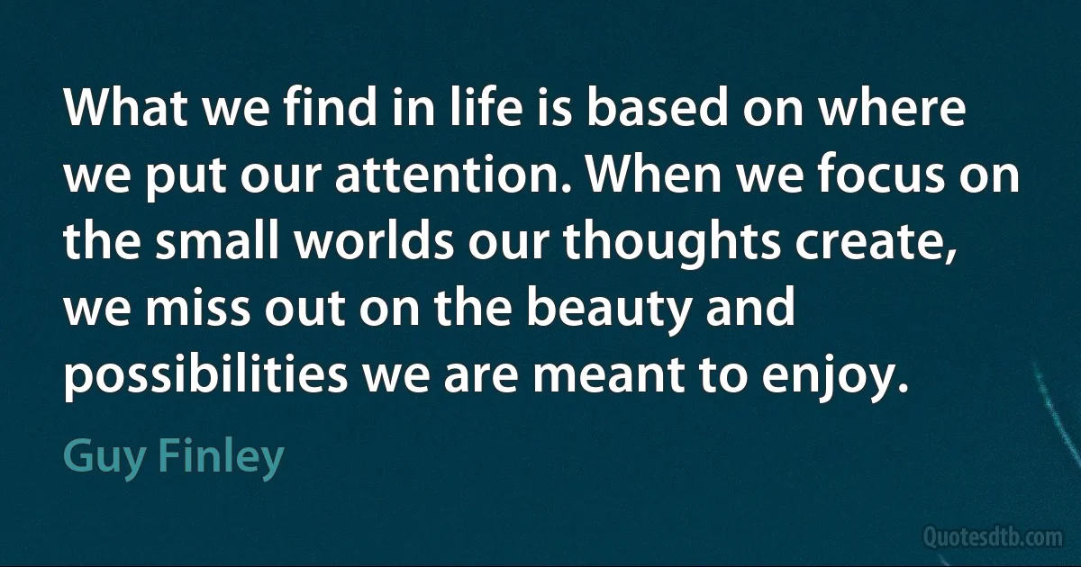 What we find in life is based on where we put our attention. When we focus on the small worlds our thoughts create, we miss out on the beauty and possibilities we are meant to enjoy. (Guy Finley)