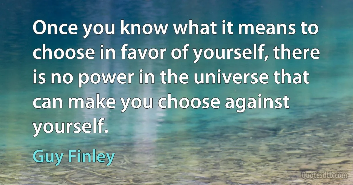 Once you know what it means to choose in favor of yourself, there is no power in the universe that can make you choose against yourself. (Guy Finley)