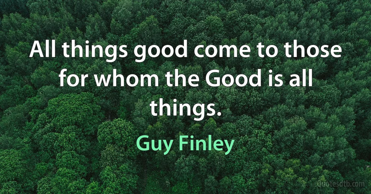 All things good come to those for whom the Good is all things. (Guy Finley)