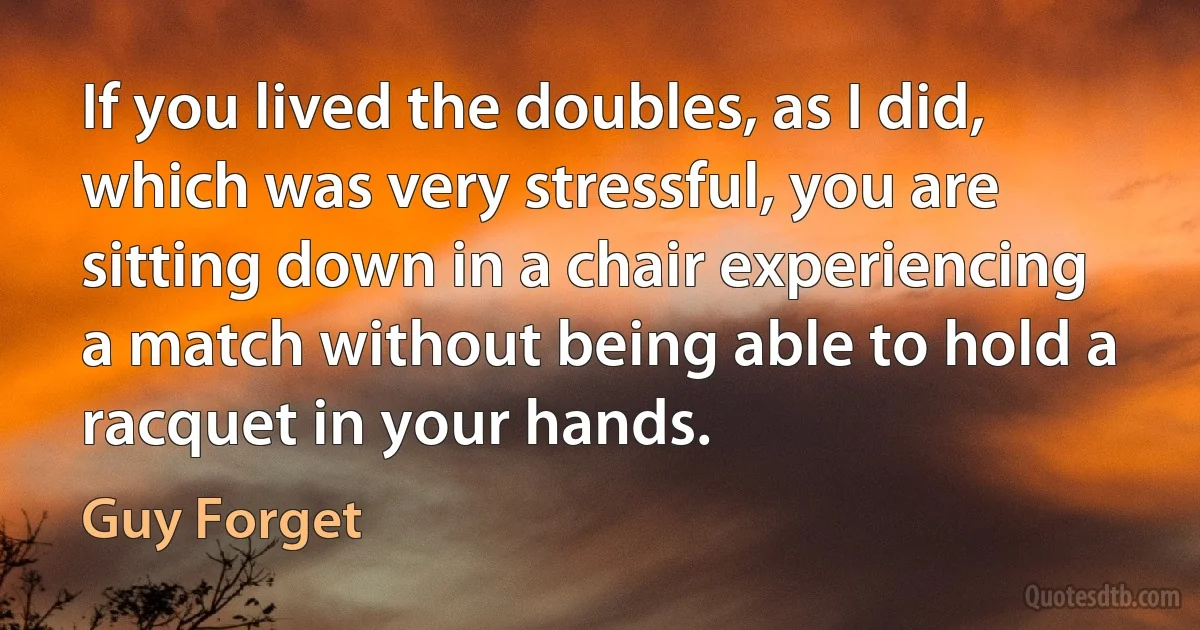 If you lived the doubles, as I did, which was very stressful, you are sitting down in a chair experiencing a match without being able to hold a racquet in your hands. (Guy Forget)