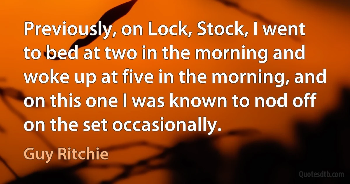 Previously, on Lock, Stock, I went to bed at two in the morning and woke up at five in the morning, and on this one I was known to nod off on the set occasionally. (Guy Ritchie)